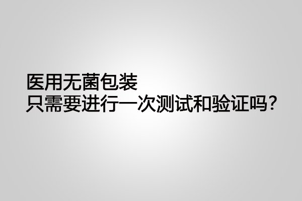 醫用無菌包裝只需要進行一次測試和驗證嗎？